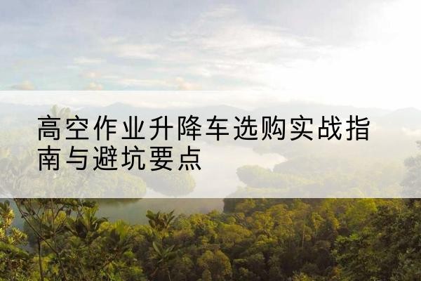 惠城升降车怎么选-高空作业升降车选购实战指南与避坑要点