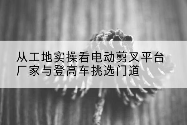 惠城电动剪叉升降平台厂家-从工地实操看电动剪叉平台厂家与登高车挑选门道