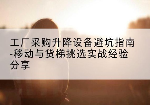 惠城移动式升降机怎么选-工厂采购升降设备避坑指南-移动与货梯挑选实战经验分享