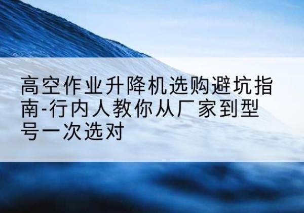 惠城升降平台厂家-高空作业升降机选购避坑指南-行内人教你从厂家到型号一次选对