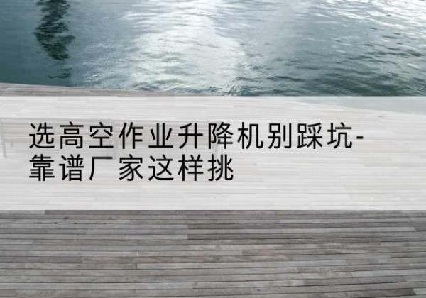 惠城剪叉式升降机厂家-选高空作业升降机别踩坑-靠谱厂家这样挑