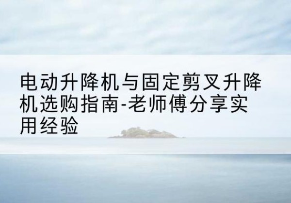 惠城电动升降机怎么选-电动升降机与固定剪叉升降机选购指南-老师傅分享实用经验