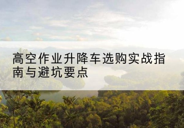 惠城升降车怎么选-高空作业升降车选购实战指南与避坑要点