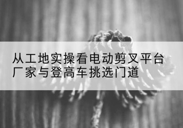 惠城电动剪叉升降平台厂家-从工地实操看电动剪叉平台厂家与登高车挑选门道